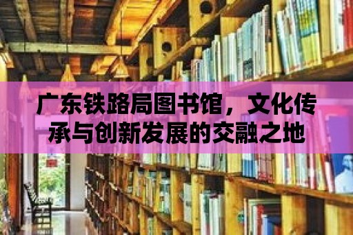 廣東鐵路局圖書館，文化傳承與創新發展的交融之地