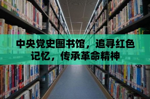 中央黨史圖書館，追尋紅色記憶，傳承革命精神