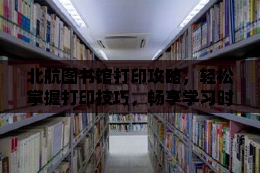 北航圖書館打印攻略，輕松掌握打印技巧，暢享學習時光