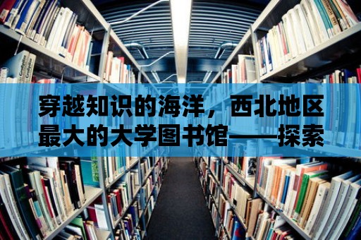 穿越知識的海洋，西北地區最大的大學圖書館——探索無盡的知識寶藏