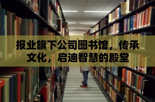 報業旗下公司圖書館，傳承文化，啟迪智慧的殿堂