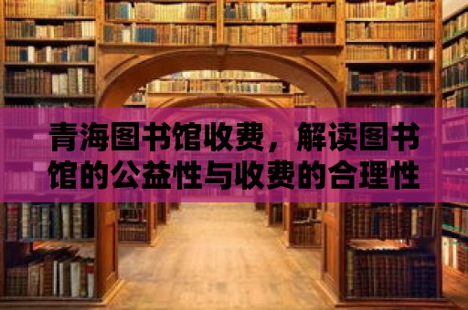 青海圖書館收費，解讀圖書館的公益性與收費的合理性