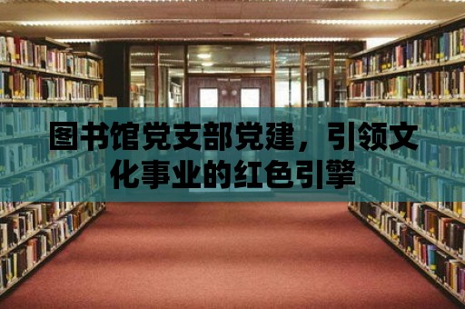 圖書館黨支部黨建，引領(lǐng)文化事業(yè)的紅色引擎