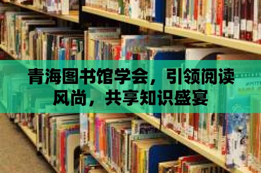 青海圖書館學會，引領閱讀風尚，共享知識盛宴