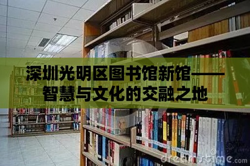 深圳光明區圖書館新館——智慧與文化的交融之地