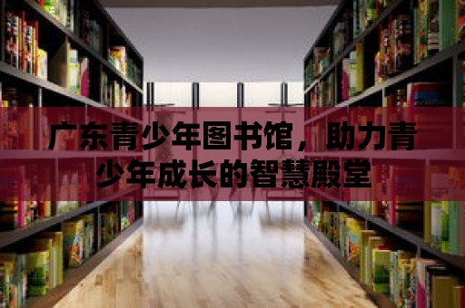 廣東青少年圖書館，助力青少年成長的智慧殿堂