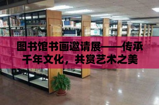 圖書館書畫邀請展——傳承千年文化，共賞藝術之美