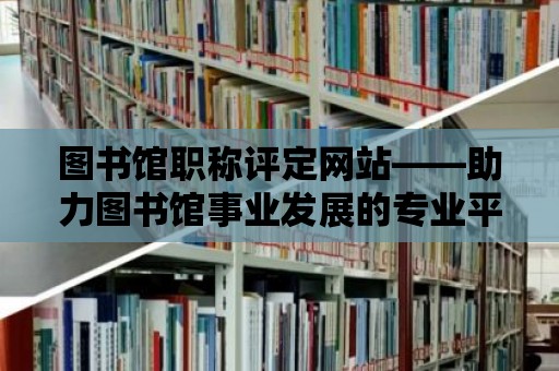 圖書館職稱評定網站——助力圖書館事業發展的專業平臺