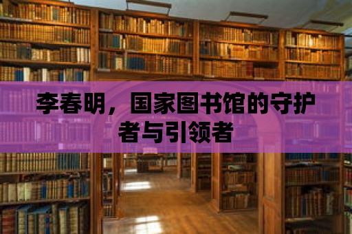 李春明，國家圖書館的守護(hù)者與引領(lǐng)者