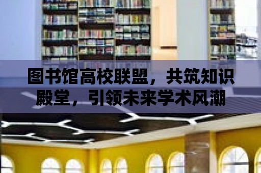 圖書館高校聯盟，共筑知識殿堂，引領未來學術風潮