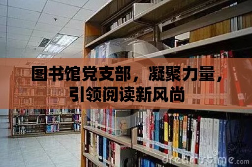 圖書館黨支部，凝聚力量，引領(lǐng)閱讀新風(fēng)尚