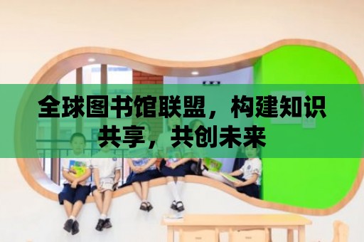 全球圖書館聯盟，構建知識共享，共創未來