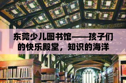 東莞少兒圖書館——孩子們的快樂殿堂，知識的海洋