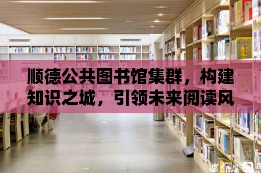 順德公共圖書館集群，構建知識之城，引領未來閱讀風尚