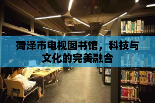 菏澤市電視圖書館，科技與文化的完美融合