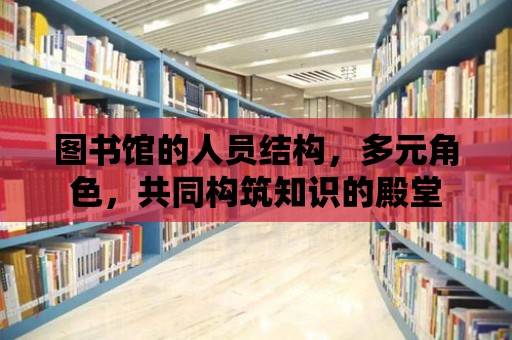 圖書館的人員結構，多元角色，共同構筑知識的殿堂