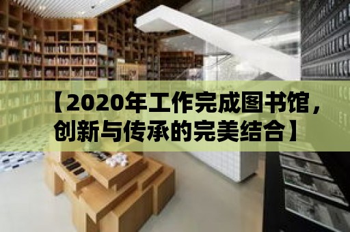 【2020年工作完成圖書館，創(chuàng)新與傳承的完美結(jié)合】