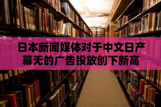 日本新聞媒體對于中文日產(chǎn)幕無的廣告投放創(chuàng)下新高