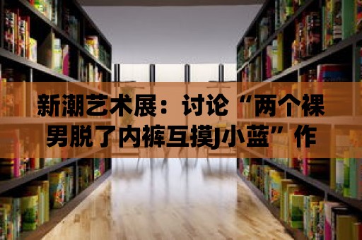 新潮藝術展：討論“兩個裸男脫了內褲互摸J小藍”作為藝術形式的影響