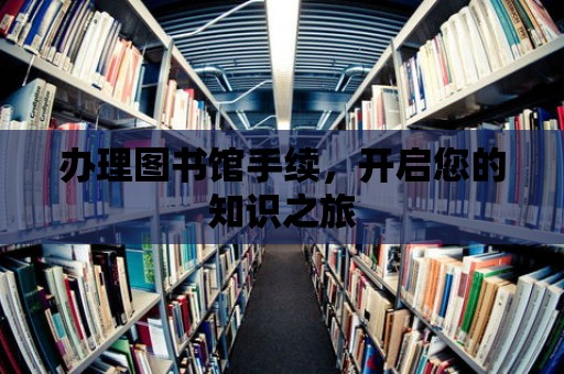 辦理圖書館手續，開啟您的知識之旅