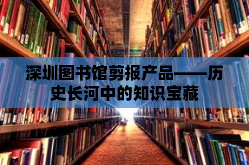 深圳圖書館剪報產品——歷史長河中的知識寶藏