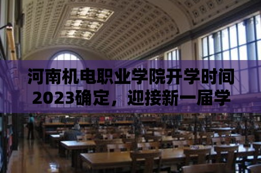 河南機電職業學院開學時間2023確定，迎接新一屆學子