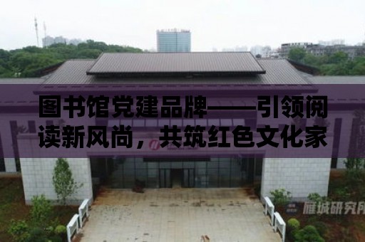 圖書館黨建品牌——引領閱讀新風尚，共筑紅色文化家園