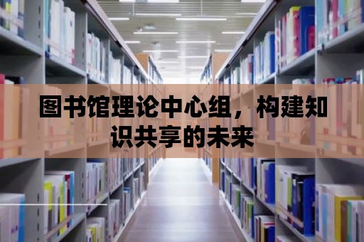 圖書館理論中心組，構(gòu)建知識(shí)共享的未來