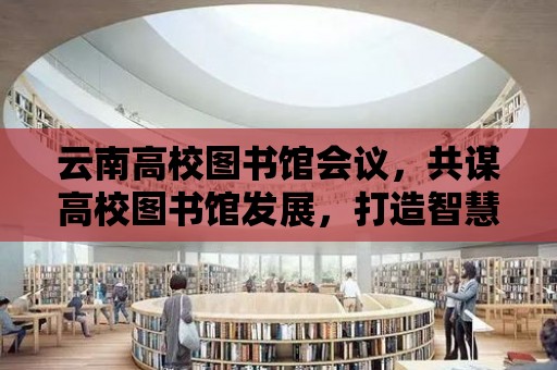 云南高校圖書館會議，共謀高校圖書館發展，打造智慧圖書館新篇章