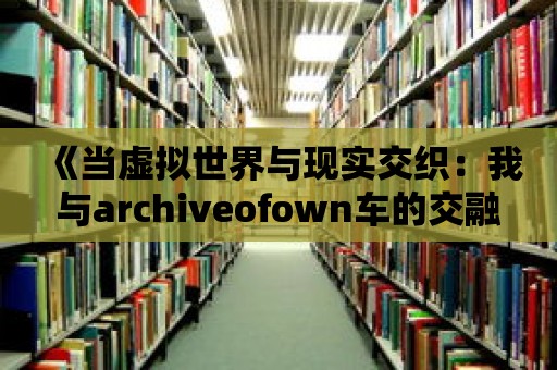 《當虛擬世界與現(xiàn)實交織：我與archiveofown車的交融》