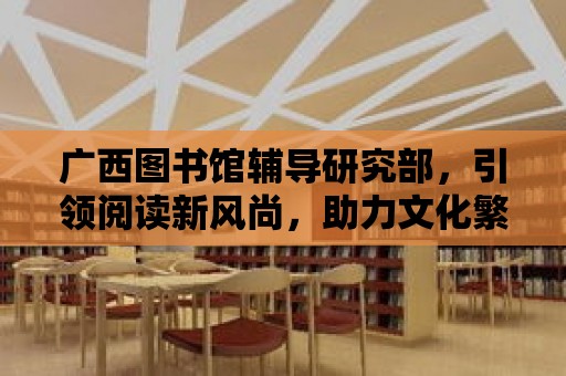 廣西圖書館輔導研究部，引領閱讀新風尚，助力文化繁榮發展