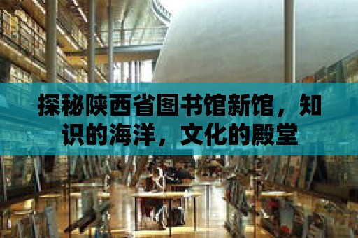 探秘陜西省圖書館新館，知識的海洋，文化的殿堂