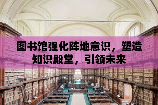 圖書館強化陣地意識，塑造知識殿堂，引領未來