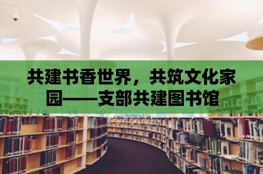 共建書香世界，共筑文化家園——支部共建圖書館