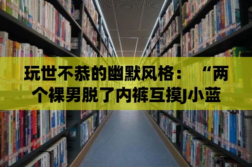 玩世不恭的幽默風(fēng)格： “兩個裸男脫了內(nèi)褲互摸J小藍(lán)”惹笑全場