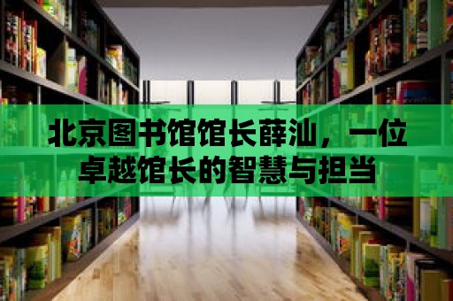 北京圖書館館長薛汕，一位卓越館長的智慧與擔當