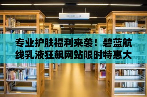 專業(yè)護(hù)膚福利來(lái)襲！碧藍(lán)航線乳液狂飆網(wǎng)站限時(shí)特惠大促銷！