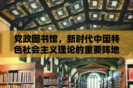 黨政圖書館，新時代中國特色社會主義理論的重要陣地