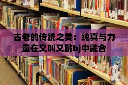 古老的傳統(tǒng)之美：純真與力量在又叫又跳bj中融合