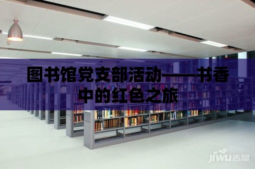 圖書館黨支部活動——書香中的紅色之旅