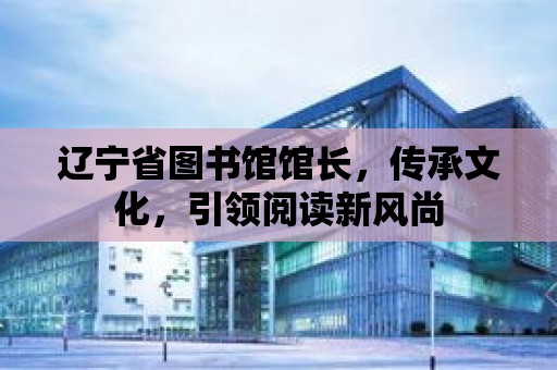 遼寧省圖書館館長，傳承文化，引領閱讀新風尚