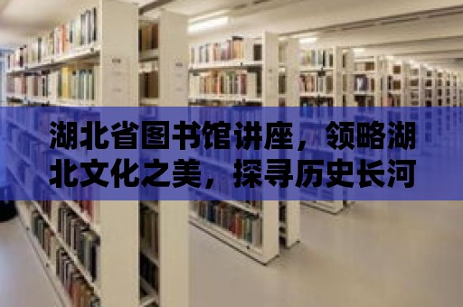 湖北省圖書館講座，領略湖北文化之美，探尋歷史長河之源