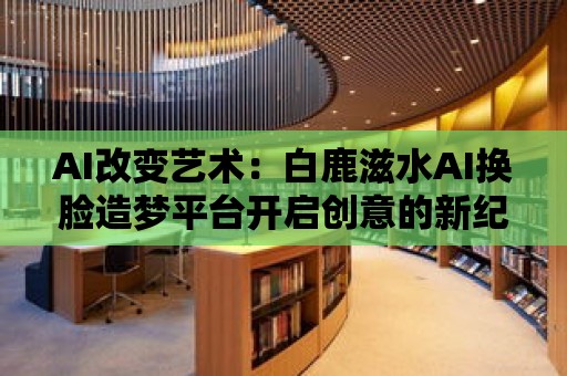 AI改變藝術：白鹿滋水AI換臉造夢平臺開啟創意的新紀元