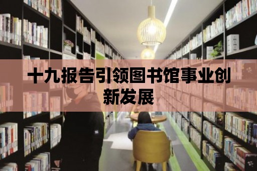 十九報告引領(lǐng)圖書館事業(yè)創(chuàng)新發(fā)展