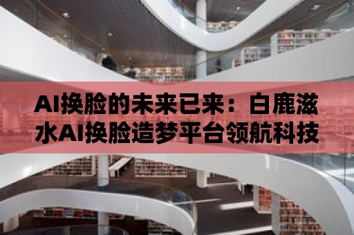 AI換臉的未來已來：白鹿滋水AI換臉造夢平臺領航科技革新