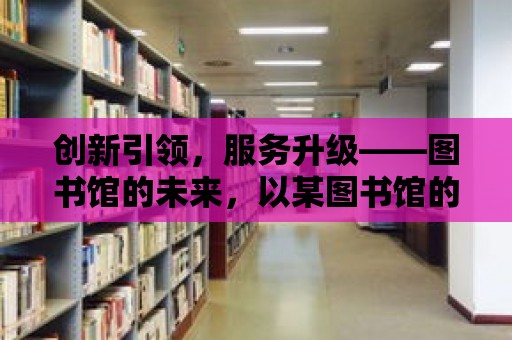 創(chuàng)新引領(lǐng)，服務(wù)升級——圖書館的未來，以某圖書館的創(chuàng)新服務(wù)案例為例