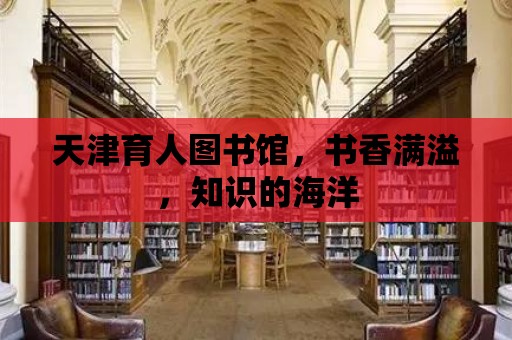 天津育人圖書館，書香滿溢，知識的海洋