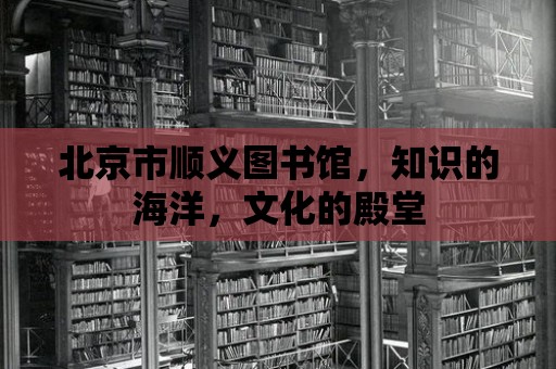 北京市順義圖書館，知識的海洋，文化的殿堂