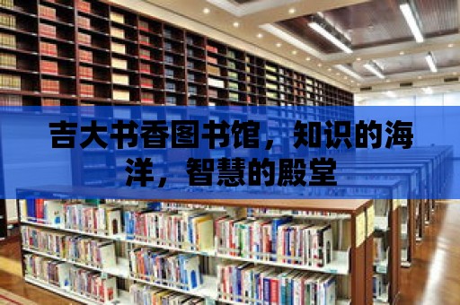 吉大書香圖書館，知識的海洋，智慧的殿堂