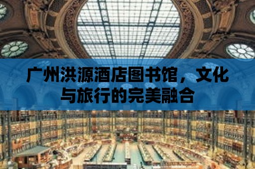 廣州洪源酒店圖書館，文化與旅行的完美融合